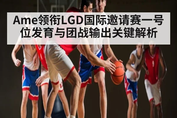 Ame领衔LGD国际邀请赛一号位发育与团战输出关键解析