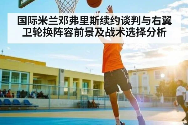 国际米兰邓弗里斯续约谈判与右翼卫轮换阵容前景及战术选择分析